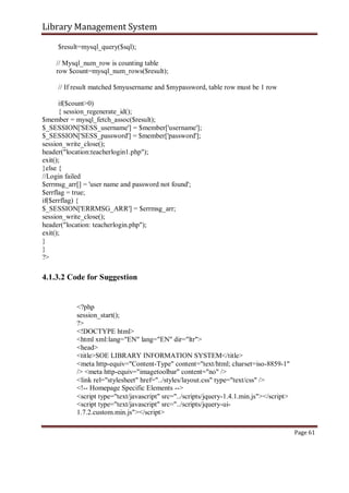 Library Management System
$result=mysql_query($sql);
// Mysql_num_row is counting table
row $count=mysql_num_rows($result);
// If result matched $myusername and $mypassword, table row must be 1 row
if($count>0)
{ session_regenerate_id();
$member = mysql_fetch_assoc($result);
$_SESSION['SESS_username'] = $member['username'];
$_SESSION['SESS_password'] = $member['password'];
session_write_close();
header("location:teacherlogin1.php");
exit();
}else {
//Login failed
$errmsg_arr[] = 'user name and password not found';
$errflag = true;
if($errflag) {
$_SESSION['ERRMSG_ARR'] = $errmsg_arr;
session_write_close();
header("location: teacherlogin.php");
exit();
}
}
?>
4.1.3.2 Code for Suggestion
<?php
session_start();
?>
<!DOCTYPE html>
<html xml:lang="EN" lang="EN" dir="ltr">
<head>
<title>SOE LIBRARY INFORMATION SYSTEM</title>
<meta http-equiv="Content-Type" content="text/html; charset=iso-8859-1"
/> <meta http-equiv="imagetoolbar" content="no" />
<link rel="stylesheet" href="../styles/layout.css" type="text/css" />
<!-- Homepage Specific Elements -->
<script type="text/javascript" src="../scripts/jquery-1.4.1.min.js"></script>
<script type="text/javascript" src="../scripts/jquery-ui-
1.7.2.custom.min.js"></script>
Page 61
 