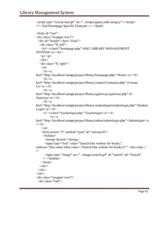 Library Management System
<script type="text/javascript" src="../scripts/jquery.tabs.setup.js"></script>
<!-- End Homepage Specific Elements --> </head>
<body id="top">
<div class="wrapper row1">
<div id="header" class="clear">
<div class="fl_left">
<h1><a href="homepage.php">SOE LIBRARY MANAGEMENT
SYSTEM</a></h1>
<p></p>
</div>
<div class="fl_right">
<ul>
<li><a
href="http://localhost/xampp/project/library/homepage.php">Home</a></li>
<li><a
href="http://localhost/xampp/project/library/contact/Contactus.php">Contact
Us</a></li>
<li><a
href="http://localhost/xampp/project/library/egateway/egateway.php">E-
Gateway</a></li>
<li><a
href="http://localhost/xampp/project/library/studentlogin/studentlogin.php">Student
Login</a></li>
<li ><a href="teacherlogin.php">Teacherlogin</a></li>
<li><a
href="http://localhost/xampp/project/library/admin/adminlogin.php">Adminlogin</a
></li>
</ul>
<form action="#" method="post" id="sitesearch">
<fieldset>
<strong>Search:</strong>
<input type="text" value="Search Our webiste for books;"
onfocus="this.value=(this.value=='Search Our website for books;')? '' : this.value ;"
/>
<input type="image" src="../images/search.gif" id="search" alt="Search"
/> </fieldset>
</form>
</div>
</div>
</div>
<div class="wrapper row2">
<div class="rnd">
Page 62
 