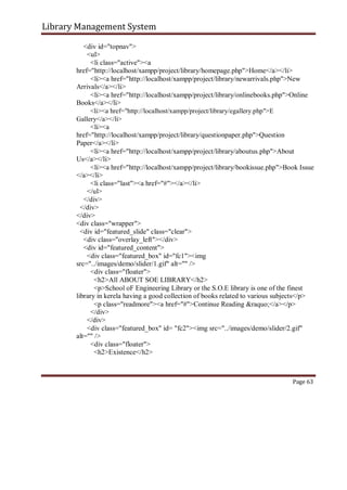 Library Management System
<div id="topnav">
<ul>
<li class="active"><a
href="http://localhost/xampp/project/library/homepage.php">Home</a></li>
<li><a href="http://localhost/xampp/project/library/newarrivals.php">New
Arrivals</a></li>
<li><a href="http://localhost/xampp/project/library/onlinebooks.php">Online
Books</a></li>
<li><a href="http://localhost/xampp/project/library/egallery.php">E
Gallery</a></li>
<li><a
href="http://localhost/xampp/project/library/questionpaper.php">Question
Paper</a></li>
<li><a href="http://localhost/xampp/project/library/aboutus.php">About
Us</a></li>
<li><a href="http://localhost/xampp/project/library/bookissue.php">Book Issue
</a></li>
<li class="last"><a href="#"></a></li>
</ul>
</div>
</div>
</div>
<div class="wrapper">
<div id="featured_slide" class="clear">
<div class="overlay_left"></div>
<div id="featured_content">
<div class="featured_box" id="fc1"><img
src="../images/demo/slider/1.gif" alt="" />
<div class="floater">
<h2>All ABOUT SOE LIBRARY</h2>
<p>School oF Engineering Library or the S.O.E library is one of the finest
library in kerela having a good collection of books related to various subjects</p>
<p class="readmore"><a href="#">Continue Reading &raquo;</a></p>
</div>
</div>
<div class="featured_box" id= "fc2"><img src="../images/demo/slider/2.gif"
alt="" />
<div class="floater">
<h2>Existence</h2>
Page 63
 