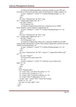 Library Management System
<p>School oF Engineering library came into existence in year 1995 and
from then on it has been a premier source of information for college students</p>
<p class="readmore"><a href="#">Continue Reading &raquo;</a></p>
</div>
</div>
<div class="featured_box" id="fc3"><img
src="../images/demo/slider/3.gif" alt="" />
<div class="floater">
<h2>Collection</h2>
<p>School of Engineering Library has a collection of over 25000
books related to various subjects in engineering</p>
<p class="readmore"><a href="#">Continue Reading &raquo;</a></p>
</div>
</div>
<div class="featured_box" id="fc4"><img
src="../images/demo/slider/4.gif" alt="" />
<div class="floater">
<h2>E-Repository</h2>
<p>School oF Engineering Library has a collection of 6000 cds and 2800
online journals and also has a section where teachers upload their lectures notes and
student can download them.</p>
<p class="readmore"><a href="#">Continue Reading &raquo;</a></p>
</div>
</div>
<div class="featured_box" id="fc5"><img src="../images/demo/slider/5.gif"
alt="" />
<div class="floater">
<h2>Latest News and events</h2>
<p></p>
<p class="readmore"><a href="#">Click here to go to latest news
page;</a></p>
</div>
</div>
</div>
<ul id="featured_tabs">
<li><a href="#fc1">All About The Library</a></li>
<li><a href="#fc2">Existence</a></li>
<li><a href="#fc3">Collection of Books</a></li>
<li><a href="#fc4">E-Repository</a></li>
<li class="last"><a href="#fc5">Latest News &amp;
Events</a></li> </ul>
<div class="overlay_right"></div>
</div>
</div>
Page 64
 