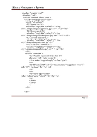 Library Management System
<div class="wrapper row3">
<div class="rnd">
<div id="container" class="clear">
<div id="homepage" class="clear">
<div id="left_column">
<h2>Sugeestion</h2>
<div class="imgholder"><a href="#"><img
src="../images/images/suggestions.jpg" alt="" /></a></div>
<h2>Book request</h2>
<div class="imgholder"><a href="#"><img
src="../images/images/bookrequest1.jpg" alt="" /></a></div>
<h2>Account creation</h2>
<div class="imgholder"><a href="#"><img
src="../images/images/account.jpg" alt=""
/></a></div> <h2>Photos</h2>
<div class="imgholder"><a href="#"><img
src="../images/images/photos.jpg" alt="" /></a></div>
</div>
<div id="latestnews">
<h2>Pls enter sugeestion in less than 255
characters</h2> <table border=1>
<form action="suggestion.php" method="post">
<tr>
<td>SUGGESTION</td><td><textarea name="suggestion" rows="5"
cols="50"></textarea><br></br></td>
</tr>
<tr>
<td><input type="submit"
value="submit"name="submit"><br></br></td>
</tr>
</form>
</table>
<
</div>
</div>
Page 65
 