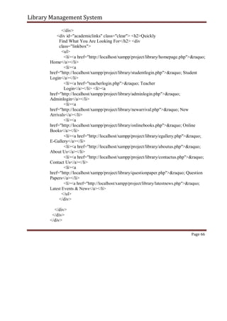Library Management System
</div>
<div id="academiclinks" class="clear"> <h2>Quickly
Find What You Are Looking For</h2> <div
class="linkbox">
<ul>
<li><a href="http://localhost/xampp/project/library/homepage.php">&raquo;
Home</a></li>
<li><a
href="http://localhost/xampp/project/library/studentlogin.php">&raquo; Student
Login</a></li>
<li><a href="teacherlogin.php">&raquo; Teacher
Login</a></li> <li><a
href="http://localhost/xampp/project/library/adminlogin.php">&raquo;
Adminlogin</a></li>
<li><a
href="http://localhost/xampp/project/library/newarrival.php">&raquo; New
Arrivals</a></li>
<li><a
href="http://localhost/xampp/project/library/onlinebooks.php">&raquo; Online
Books</a></li>
<li><a href="http://localhost/xampp/project/library/egallery.php">&raquo;
E-Gallery</a></li>
<li><a href="http://localhost/xampp/project/library/aboutus.php">&raquo;
About Us</a></li>
<li><a href="http://localhost/xampp/project/library/contactus.php">&raquo;
Contact Us</a></li>
<li><a
href="http://localhost/xampp/project/library/questionpaper.php">&raquo; Question
Papers</a></li>
<li><a href="http://localhost/xampp/project/library/latestnews.php">&raquo;
Latest Events & News</a></li>
</ul>
</div>
</div>
</div>
</div>
Page 66
 