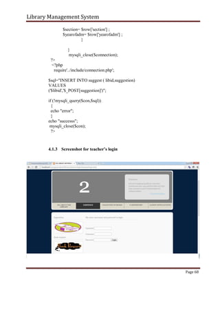 Library Management System
$section= $row['section'] ;
$yearofadm= $row['yearofadm'] ;
}
}
mysqli_close($connection);
?>
<?php
require'../include/connection.php';
$sql="INSERT INTO suggest ( libid,suggestion)
VALUES
('$libid','$_POST[suggestion]')";
if (!mysqli_query($con,$sql))
{
echo "error";
}
echo "successs";
mysqli_close($con);
?>
4.1.3 Screenshot for teacher’s login
Page 68
 