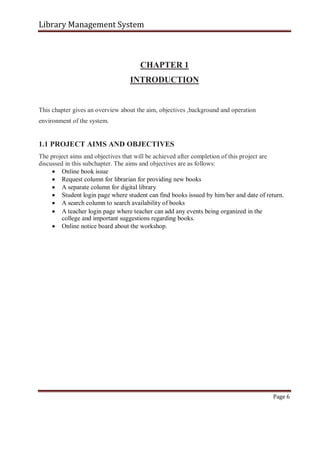 Library Management System
CHAPTER 1
INTRODUCTION
This chapter gives an overview about the aim, objectives ,background and operation
environment of the system.
1.1 PROJECT AIMS AND OBJECTIVES
The project aims and objectives that will be achieved after completion of this project are
discussed in this subchapter. The aims and objectives are as follows:
 Online book issue
 Request column for librarian for providing new books
 A separate column for digital library
 Student login page where student can find books issued by him/her and date of return.
 A search column to search availability of books

 A teacher login page where teacher can add any events being organized in the
college and important suggestions regarding books.

 Online notice board about the workshop.
Page 6
 