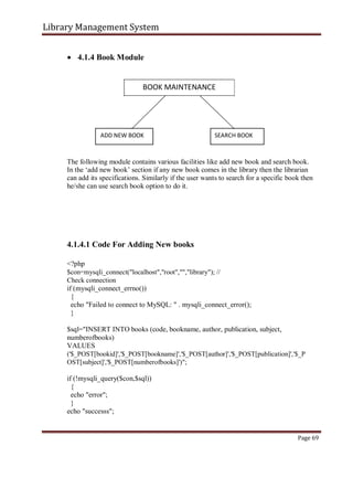 Library Management System
 4.1.4 Book Module
BOOK MAINTENANCE
ADD NEW BOOK SEARCH BOOK
The following module contains various facilities like add new book and search book.
In the ‘add new book’ section if any new book comes in the library then the librarian
can add its specifications. Similarly if the user wants to search for a specific book then
he/she can use search book option to do it.
4.1.4.1 Code For Adding New books
<?php
$con=mysqli_connect("localhost","root","","library"); //
Check connection
if (mysqli_connect_errno())
{
echo "Failed to connect to MySQL: " . mysqli_connect_error();
}
$sql="INSERT INTO books (code, bookname, author, publication, subject,
numberofbooks)
VALUES
('$_POST[bookid]','$_POST[bookname]','$_POST[author]','$_POST[publication]','$_P
OST[subject]','$_POST[numberofbooks]')";
if (!mysqli_query($con,$sql))
{
echo "error";
}
echo "successs";
Page 69
 