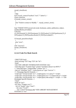 Library Management System
mysqli_close($con);
?>
<?php
$con=mysqli_connect("localhost","root","","admin"); //
Check connection
if (mysqli_connect_errno())
{
echo "Failed to connect to MySQL: " . mysqli_connect_error();
}
$sql="INSERT INTO newarrivals (code, bookname, author, publication, subject,
numberofbooks,arrivaldate)
VALUES
('$_POST[bookid]','$_POST[bookname]','$_POST[author]','$_POST[publication]','$_P
OST[subject]','$_POST[numberofbooks]','$_POST[arrivaldate]')";
if (!mysqli_query($con,$sql))
{
echo "error";
}
echo "successs";
mysqli_close($con);
?>
4.1.4.2 Code For Book Search
<!DOCTYPE html>
<html xml:lang="EN" lang="EN" dir="ltr">
<head>
<title>SOE LIBRARY INFORMATION SYSTEM</title>
<meta http-equiv="Content-Type" content="text/html; charset=iso-8859-1"
/> <meta http-equiv="imagetoolbar" content="no" />
<link rel="stylesheet" href="../styles/layout.css" type="text/css" />
<!-- Homepage Specific Elements -->
<script type="text/javascript" src="../scripts/jquery-1.4.1.min.js"></script>
<script type="text/javascript" src="../scripts/jquery-ui-1.7.2.custom.min.js"></script>
<script type="text/javascript" src="../scripts/jquery.tabs.setup.js"></script> <!-- End
Homepage Specific Elements -->
</head>
<body id="top">
<div class="wrapper row1">
<div id="header" class="clear">
<div class="fl_left">
<h1><a href="homepage.php">SOE LIBRARY MANAGEMENT
SYSTEM</a></h1>
Page 70
 