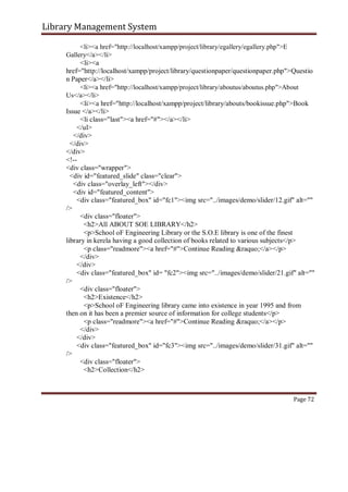 Library Management System
<li><a href="http://localhost/xampp/project/library/egallery/egallery.php">E
Gallery</a></li>
<li><a
href="http://localhost/xampp/project/library/questionpaper/questionpaper.php">Questio
n Paper</a></li>
<li><a href="http://localhost/xampp/project/library/aboutus/aboutus.php">About
Us</a></li>
<li><a href="http://localhost/xampp/project/library/abouts/bookissue.php">Book
Issue </a></li>
<li class="last"><a href="#"></a></li>
</ul>
</div>
</div>
</div>
<!--
<div class="wrapper">
<div id="featured_slide" class="clear">
<div class="overlay_left"></div>
<div id="featured_content">
<div class="featured_box" id="fc1"><img src="../images/demo/slider/12.gif" alt=""
/>
<div class="floater">
<h2>All ABOUT SOE LIBRARY</h2>
<p>School oF Engineering Library or the S.O.E library is one of the finest
library in kerela having a good collection of books related to various subjects</p>
<p class="readmore"><a href="#">Continue Reading &raquo;</a></p>
</div>
</div>
<div class="featured_box" id= "fc2"><img src="../images/demo/slider/21.gif" alt=""
/>
<div class="floater">
<h2>Existence</h2>
<p>School oF Engineering library came into existence in year 1995 and from
then on it has been a premier source of information for college students</p>
<p class="readmore"><a href="#">Continue Reading &raquo;</a></p>
</div>
</div>
<div class="featured_box" id="fc3"><img src="../images/demo/slider/31.gif" alt=""
/>
<div class="floater">
<h2>Collection</h2>
Page 72
 