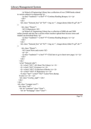 Library Management System
<p>School of Engineering Library has a collection of over 25000 books related
to various subjects in engineering</p>
<p class="readmore"><a href="#">Continue Reading &raquo;</a></p>
</div>
</div>
<div class="featured_box" id="fc4"><img src="../images/demo/slider/41.gif" alt=""
/>
<div class="floater">
<h2>E-Repository</h2>
<p>School oF Engineering Library has a collection of 6000 cds and 2800
online journals and also has a section where teachers upload their lectures notes and
student can download them.</p>
<p class="readmore"><a href="#">Continue Reading &raquo;</a></p>
</div>
</div>
<div class="featured_box" id="fc5"><img src="../images/demo/slider/51.gif" alt=""
/>
<div class="floater">
<h2>Latest News and events</h2>
<p></p>
<p class="readmore"><a href="#">Click here to go to latest news page;</a></p>
</div>
</div>
</div>
<ul id="featured_tabs">
<li><a href="#fc1">All About The Library</a></li>
<li><a href="#fc2">Existence</a></li>
<li><a href="#fc3">Collection of Books</a></li>
<li><a href="#fc4">E-Repository</a></li>
<li class="last"><a href="#fc5">Latest News &amp;
Events</a></li> </ul>
<div class="overlay_right"></div>
</div>
</div>
<div class="wrapper row3">
<div class="rnd">
<div id="container" class="clear">
<div id="homepage" class="clear">
Page 73
 