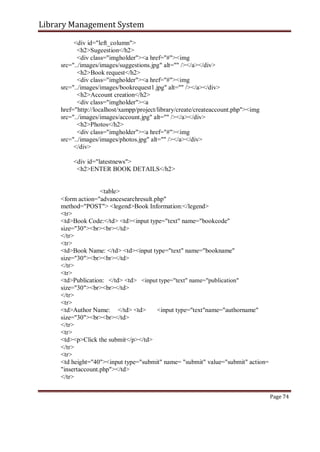 Library Management System
<div id="left_column">
<h2>Sugeestion</h2>
<div class="imgholder"><a href="#"><img
src="../images/images/suggestions.jpg" alt="" /></a></div>
<h2>Book request</h2>
<div class="imgholder"><a href="#"><img
src="../images/images/bookrequest1.jpg" alt="" /></a></div>
<h2>Account creation</h2>
<div class="imgholder"><a
href="http://localhost/xampp/project/library/create/createaccount.php"><img
src="../images/images/account.jpg" alt="" /></a></div>
<h2>Photos</h2>
<div class="imgholder"><a href="#"><img
src="../images/images/photos.jpg" alt="" /></a></div>
</div>
<div id="latestnews">
<h2>ENTER BOOK DETAILS</h2>
<table>
<form action="advancesearchresult.php"
method="POST"> <legend>Book Information:</legend>
<tr>
<td>Book Code:</td> <td><input type="text" name="bookcode"
size="30"><br><br></td>
</tr>
<tr>
<td>Book Name: </td> <td><input type="text" name="bookname"
size="30"><br><br></td>
</tr>
<tr>
<td>Publication: </td> <td> <input type="text" name="publication"
size="30"><br><br></td>
</tr>
<tr>
<td>Author Name: </td> <td> <input type="text"name="authorname"
size="30"><br><br></td>
</tr>
<tr>
<td><p>Click the submit</p></td>
</tr>
<tr>
<td height="40"><input type="submit" name= "submit" value="submit" action=
"insertaccount.php"></td>
</tr>
Page 74
 