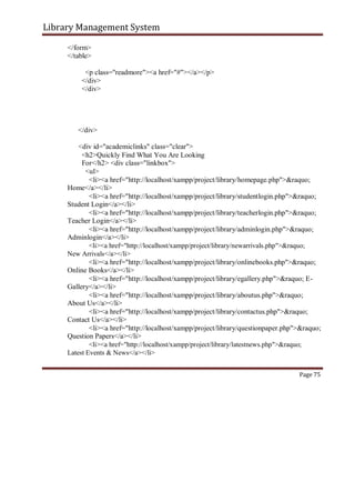 Library Management System
</form>
</table>
<p class="readmore"><a href="#"></a></p>
</div>
</div>
</div>
<div id="academiclinks" class="clear">
<h2>Quickly Find What You Are Looking
For</h2> <div class="linkbox">
<ul>
<li><a href="http://localhost/xampp/project/library/homepage.php">&raquo;
Home</a></li>
<li><a href="http://localhost/xampp/project/library/studentlogin.php">&raquo;
Student Login</a></li>
<li><a href="http://localhost/xampp/project/library/teacherlogin.php">&raquo;
Teacher Login</a></li>
<li><a href="http://localhost/xampp/project/library/adminlogin.php">&raquo;
Adminlogin</a></li>
<li><a href="http://localhost/xampp/project/library/newarrivals.php">&raquo;
New Arrivals</a></li>
<li><a href="http://localhost/xampp/project/library/onlinebooks.php">&raquo;
Online Books</a></li>
<li><a href="http://localhost/xampp/project/library/egallery.php">&raquo; E-
Gallery</a></li>
<li><a href="http://localhost/xampp/project/library/aboutus.php">&raquo;
About Us</a></li>
<li><a href="http://localhost/xampp/project/library/contactus.php">&raquo;
Contact Us</a></li>
<li><a href="http://localhost/xampp/project/library/questionpaper.php">&raquo;
Question Papers</a></li>
<li><a href="http://localhost/xampp/project/library/latestnews.php">&raquo;
Latest Events & News</a></li>
Page 75
 