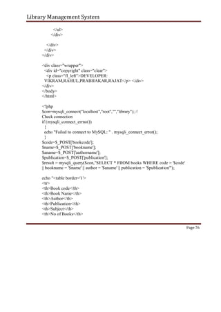 Library Management System
</ul>
</div>
</div>
</div>
</div>
<div class="wrapper">
<div id="copyright" class="clear">
<p class="fl_left">DEVELOPER:
VIKRAM,RAHUL,PRABHAKAR,RAJAT</p> </div>
</div>
</body>
</html>
<?php
$con=mysqli_connect("localhost","root","","library"); //
Check connection
if (mysqli_connect_errno())
{
echo "Failed to connect to MySQL: " . mysqli_connect_error();
}
$code=$_POST['bookcode'];
$name=$_POST['bookname'];
$aname=$_POST['authorname'];
$publication=$_POST['publication'];
$result = mysqli_query($con,"SELECT * FROM books WHERE code = '$code'
|| bookname = '$name' || author = '$aname' || publication = '$publication'");
echo "<table border='1'>
<tr>
<th>Book code</th>
<th>Book Name</th>
<th>Author</th>
<th>Publication</th>
<th>Subject</th>
<th>No of Books</th>
Page 76
 