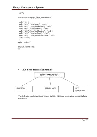 Library Management System
</tr>";
while($row = mysqli_fetch_array($result))
{
echo "<tr>";
echo "<td>" . $row['code'] . "</td>";
echo "<td>" . $row['bookname'] . "</td>";
echo "<td>" . $row['author'] . "</td>";
echo "<td>" . $row['publication'] . "</td>";
echo "<td>" . $row['subject'] . "</td>";
echo "<td>" . $row['numberofbooks'] . "</td>";
echo "</tr>";
}
echo "</table>";
mysqli_close($con);
?>
 4.1.5 Book Transaction Module

BOOK TRANSACTION
ISSUE BOOK RETURN BOOK CHECK
RESERVATION
The following module contains various facilities like issue book, return book and check
reservation.
Page 77
 