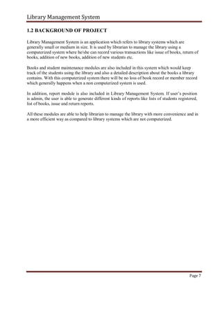Library Management System
1.2 BACKGROUND OF PROJECT
Library Management System is an application which refers to library systems which are
generally small or medium in size. It is used by librarian to manage the library using a
computerized system where he/she can record various transactions like issue of books, return of
books, addition of new books, addition of new students etc.
Books and student maintenance modules are also included in this system which would keep
track of the students using the library and also a detailed description about the books a library
contains. With this computerized system there will be no loss of book record or member record
which generally happens when a non computerized system is used.
In addition, report module is also included in Library Management System. If user’s position
is admin, the user is able to generate different kinds of reports like lists of students registered,
list of books, issue and return reports.
All these modules are able to help librarian to manage the library with more convenience and in
a more efficient way as compared to library systems which are not computerized.
Page 7
 