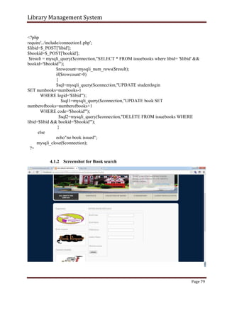 Library Management System
<?php
require'../include/connection1.php';
$libid=$_POST['libid'];
$bookid=$_POST['bookid'];
$result = mysqli_query($connection,"SELECT * FROM issuebooks where libid= '$libid' &&
bookid='$bookid'");
$rowcount=mysqli_num_rows($result);
if($rowcount>0)
{
$sql=mysqli_query($connection,"UPDATE studentlogin
SET numbooks=numbooks-1
WHERE logid='$libid'");
$sql1=mysqli_query($connection,"UPDATE book SET
numberofbooks=numberofbooks+1
WHERE code='$bookid'");
$sql2=mysqli_query($connection,"DELETE FROM issuebooks WHERE
libid=$libid && bookid='$bookid'");
}
else
echo"no book issued";
mysqli_close($connection);
?>
4.1.2 Screenshot for Book search
Page 79
 