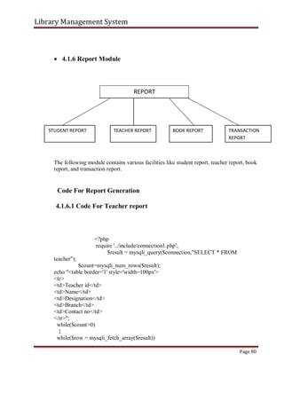 Library Management System
 4.1.6 Report Module
REPORT
STUDENT REPORT TEACHER REPORT BOOK REPORT TRANSACTION
REPORT
The following module contains various facilities like student report, teacher report, book
report, and transaction report.
Code For Report Generation
4.1.6.1 Code For Teacher report
<?php
require '../include/connection1.php';
$result = mysqli_query($connection,"SELECT * FROM
teacher");
$count=mysqli_num_rows($result);
echo "<table border='1' style='width=100px'>
<tr>
<td>Teacher id</td>
<td>Name</td>
<td>Designation</td>
<td>Branch</td>
<td>Contact no</td>
</tr>";
while($count>0)
{
while($row = mysqli_fetch_array($result))
Page 80
 