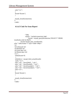 Library Management System
echo"</tr>";
}
$count=$count-1;
}
mysqli_close($connection);
?>
</table>
4.1.6.3 Code For Issue Report
<?php
require '../include/connection1.php';
$result = mysqli_query($connection,"SELECT * FROM
issuebooks order by libid");
$count=mysqli_num_rows($result);
echo "<table border='1' style='width=100px'>
<tr>
<td>Libraryid</td>
<td>Bookid</td>
<td>Issue date</td>
<td>Return date</td>
</tr>";
while($count>0)
{
while($row = mysqli_fetch_array($result))
{echo "<tr>";
echo "<td>" . $row['libid'] . "</td>";
echo "<td>" . $row['bookid'] . "</td>";
echo "<td>" . $row['issuedate'] . "</td>";
echo "<td>" . $row['returndate'] . "</td>";
echo"</tr>";
}
$count=$count-1;
}
mysqli_close($connection);
?>
</table>
Page 82
 