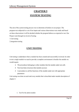 Library Management System
CHAPTER 5
SYSTEM TESTING
The aim of the system testing process was to determine all defects in our project .The
program was subjected to a set of test inputs and various observations were made and based
on these observations it will be decided whether the program behaves as expected or not. Our
Project went through two levels of testing
1.Unit testing
2.integration testing
UNIT TESTING
Unit testing is undertaken when a module has been created and successfully reviewed .In order
to test a single module we need to provide a complete environment ie besides the module we
would require
 The procedures belonging to other modules that the module under test calls

 Non local data structures that module accesses

 A procedure to call the functions of the module under test with appropriate
parameters
Unit testing was done on each and every module that is described under module description of
chapter 4
1. Test For the admin module
Page 84
 