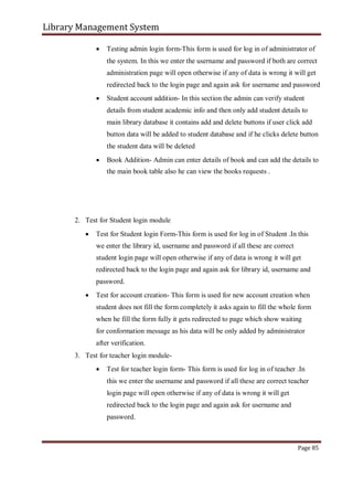 Library Management System
 Testing admin login form-This form is used for log in of administrator of
the system. In this we enter the username and password if both are correct
administration page will open otherwise if any of data is wrong it will get
redirected back to the login page and again ask for username and password

 Student account addition- In this section the admin can verify student
details from student academic info and then only add student details to
main library database it contains add and delete buttons if user click add
button data will be added to student database and if he clicks delete button
the student data will be deleted

 Book Addition- Admin can enter details of book and can add the details to
the main book table also he can view the books requests .






2. Test for Student login module
 Test for Student login Form-This form is used for log in of Student .In this
we enter the library id, username and password if all these are correct
student login page will open otherwise if any of data is wrong it will get
redirected back to the login page and again ask for library id, username and
password.

 Test for account creation- This form is used for new account creation when
student does not fill the form completely it asks again to fill the whole form
when he fill the form fully it gets redirected to page which show waiting
for conformation message as his data will be only added by administrator
after verification.

3. Test for teacher login module-
 Test for teacher login form- This form is used for log in of teacher .In
this we enter the username and password if all these are correct teacher
login page will open otherwise if any of data is wrong it will get
redirected back to the login page and again ask for username and
password.
Page 85
 