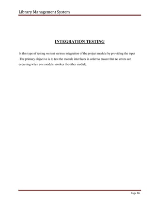 Library Management System
INTEGRATION TESTING
In this type of testing we test various integration of the project module by providing the input
.The primary objective is to test the module interfaces in order to ensure that no errors are
occurring when one module invokes the other module.
Page 86
 