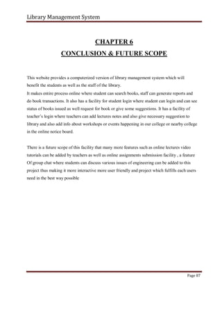 Library Management System
CHAPTER 6
CONCLUSION & FUTURE SCOPE
This website provides a computerized version of library management system which will
benefit the students as well as the staff of the library.
It makes entire process online where student can search books, staff can generate reports and
do book transactions. It also has a facility for student login where student can login and can see
status of books issued as well request for book or give some suggestions. It has a facility of
teacher’s login where teachers can add lectures notes and also give necessary suggestion to
library and also add info about workshops or events happening in our college or nearby college
in the online notice board.
There is a future scope of this facility that many more features such as online lectures video
tutorials can be added by teachers as well as online assignments submission facility , a feature
Of group chat where students can discuss various issues of engineering can be added to this
project thus making it more interactive more user friendly and project which fulfills each users
need in the best way possible
Page 87
 