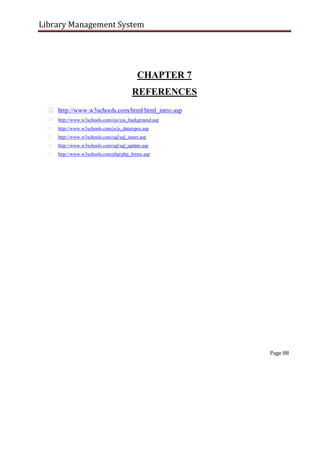 Library Management System
CHAPTER 7
REFERENCES
http://www.w3schools.com/html/html_intro.asp
http://www.w3schools.com/css/css_background.asp
http://www.w3schools.com/js/js_datatypes.asp
http://www.w3schools.com/sql/sql_insert.asp
http://www.w3schools.com/sql/sql_update.asp
http://www.w3schools.com/php/php_forms.asp



































Page 88
 