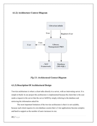 19 | P a g e
4.1.2) Architecture Context Diagram
Fig 13: Architectural Context Diagram
4.1.3) Description Of Architectural Design
Two-tier architecture is where a client talks directly to a server, with no intervening server. It is
simple to build. In our project this architecture is implemented because the client that is the user
sends a request to the server that the server fulfill by simply referring to the database and
retrieving the information asked for.
The most important limitation of the two-tier architecture is that it is not scalable,
because each client requires its own database session that is 2-tier applications become complex
and hard to support as the number of users increases in size.
 