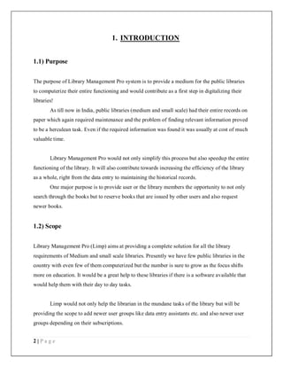 2 | P a g e
1. INTRODUCTION
1.1) Purpose
The purpose of Library Management Pro system is to provide a medium for the public libraries
to computerize their entire functioning and would contribute as a first step in digitalizing their
libraries!
As till now in India, public libraries (medium and small scale) had their entire records on
paper which again required maintenance and the problem of finding relevant information proved
to be a herculean task. Even if the required information was found it was usually at cost of much
valuable time.
Library Management Pro would not only simplify this process but also speedup the entire
functioning of the library. It will also contribute towards increasing the efficiency of the library
as a whole, right from the data entry to maintaining the historical records.
One major purpose is to provide user or the library members the opportunity to not only
search through the books but to reserve books that are issued by other users and also request
newer books.
1.2) Scope
Library Management Pro (Limp) aims at providing a complete solution for all the library
requirements of Medium and small scale libraries. Presently we have few public libraries in the
country with even few of them computerized but the number is sure to grow as the focus shifts
more on education. It would be a great help to these libraries if there is a software available that
would help them with their day to day tasks.
Limp would not only help the librarian in the mundane tasks of the library but will be
providing the scope to add newer user groups like data entry assistants etc. and also newer user
groups depending on their subscriptions.
 