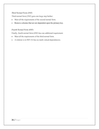 26 | P a g e
Third Normal Form (3NF)
Third normal form (3NF) goes one large step further:
 Meet all the requirements of the second normal form.
 Remove columns that are not dependent upon the primary key.
Fourth Normal Form (4NF)
Finally, fourth normal form (4NF) has one additional requirement:
 Meet all the requirements of the third normal form.
 A relation is in 4NF if it has no multi-valued dependencies.
 