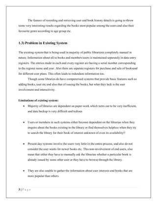 3 | P a g e
The feature of recording and retrieving user and book history details is going to throw
some very interesting results regarding the books most popular among the users and also their
favourite genre according to age group etc.
1.3) Problem in Existing System
The existing system that is being used in majority of public librariesis completely manual in
nature. Information about all te books and members/users is maintained separately in data entry
registers. The entries made in each and every register are having a serial number corresponding
to the register name and year. Also there are separate registers for purchase and sale of booksand
for different user plans. This often leads to redundant information too.
Though some libraries do have computerised systems that provide basic features such as
adding books, user etc and also that of issuing the books, but what they lack is the user
involvement and interactivity.
Limitations of existing system:
 Majority of libraries are dependent on paper-work which turns out to be very inefficient,
and data backup is very difficult and tedious
 Users or members in such systems either become dependent on the librarian when they
enquire about the books existing in the library or find themselves helpless when they try
to search the library for their book of interest unknown of even its availability!!
 Present day systems involve the users very little in the entire process, and also do not
consider the user wants for newer books etc. This non-involvement of end users, also
mean that either they have to manually ask the librarian whether a particular book is
already issued by some other user or they have to browse through the library.
 They are also unable to gather the information about user interests and books that are
more popular than others.
 