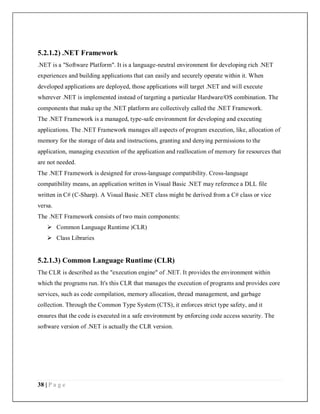38 | P a g e
5.2.1.2) .NET Framework
.NET is a "Software Platform". It is a language-neutral environment for developing rich .NET
experiences and building applications that can easily and securely operate within it. When
developed applications are deployed, those applications will target .NET and will execute
wherever .NET is implemented instead of targeting a particular Hardware/OS combination. The
components that make up the .NET platform are collectively called the .NET Framework.
The .NET Framework is a managed, type-safe environment for developing and executing
applications. The .NET Framework manages all aspects of program execution, like, allocation of
memory for the storage of data and instructions, granting and denying permissions to the
application, managing execution of the application and reallocation of memory for resources that
are not needed.
The .NET Framework is designed for cross-language compatibility. Cross-language
compatibility means, an application written in Visual Basic .NET may reference a DLL file
written in C# (C-Sharp). A Visual Basic .NET class might be derived from a C# class or vice
versa.
The .NET Framework consists of two main components:
 Common Language Runtime )CLR)
 Class Libraries
5.2.1.3) Common Language Runtime (CLR)
The CLR is described as the "execution engine" of .NET. It provides the environment within
which the programs run. It's this CLR that manages the execution of programs and provides core
services, such as code compilation, memory allocation, thread management, and garbage
collection. Through the Common Type System (CTS), it enforces strict type safety, and it
ensures that the code is executed in a safe environment by enforcing code access security. The
software version of .NET is actually the CLR version.
 