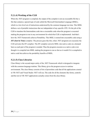 39 | P a g e
5.2.1.4) Working of the CLR
When the .NET program is compiled, the output of the compiler is not an executable file but a
file that contains a special type of code called the Microsoft Intermediate Language (MSIL),
which is a low-level set of instructions understood by the common language run time. This MSIL
defines a set of portable instructions that are independent of any specific CPU. It's the job of the
CLR to translate this Intermediate code into a executable code when the program is executed
making the program to run in any environment for which the CLR is implemented. And that's
how the .NET Framework achieves Portability. This MSIL is turned into executable code using a
JIT (Just In Time) complier. The process goes like this, when .NET programs are executed, the
CLR activates the JIT complier. The JIT complier converts MSIL into native code on a demand
basis as each part of the program is needed. Thus the program executes as a native code even
though it is compiled into MSIL making the program to run as fast as it would if it is compiled to
native code but achieves the portability benefits of MSIL.
5.2.1.5) Class Libraries
Class library is the second major entity of the .NET Framework which is designed to integrate
with the common language runtime. This library gives the program access to runtime
environment. The class library consists of lots of prewritten code that all the applications created
in VB .NET and Visual Studio .NET will use. The code for all the elements like forms, controls
and the rest in VB .NET applications actually comes from the class library.
 