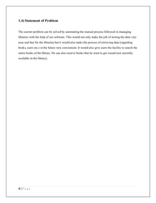 4 | P a g e
1.4) Statement of Problem
The current problem can be solved by automating the manual process followed in managing
libraries with the help of our software. This would not only make the job of storing the data very
easy and fast for the librarian but it would also make the process of retrieving data (regarding
books, users etc.) in the future very convienient. It would also give users the facility to search the
entire books of the library. He can also reserve books that he want to get issued (not currently
available in the library).
 
