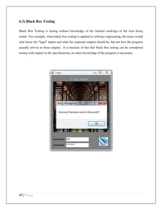 47 | P a g e
6.3) Black Box Testing
Black Box Testing is testing without knowledge of the internal workings of the item being
tested. For example, when black box testing is applied to software engineering, the tester would
only know the "legal" inputs and what the expected outputs should be, but not how the program
actually arrives at those outputs. It is because of this that black box testing can be considered
testing with respect to the specifications, no other knowledge of the program is necessary.
 