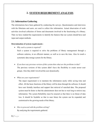 5 | P a g e
2. SYSTEM REQUIREMENT ANALYSIS
2.1. Information Gathering
The informations have been gathered by conducting the surveys. Questionnaires and interviews
with the librarians and users, are used to collect this information. Actual observation of work
activities involved collection of forms and documents involved in the functioning of a library.
Then we have studied the requirements to identify the features that our system should have and
input and output methods.
Determination of system requirements -
 Why such a system is required?
Such a system is required to solve the problems of library management through a
software solution, in an efficient manner, as well as to save the time. Also to result a
systematic data storage system for the library.
 If you have any previous version of this system then what are the problems in that?
The previous versions of this system didn’t have the flexibility to create newer user
groups. Also they didn’t involved the user dynamically.
 What are your requirements?
The major requirement is to maintain the information easily while saving time and
effort. All the basic functions of the library will be done through the software. It should
have user freindly interface and support fast retrieval of searched data. The proposed
system must be faster so that the administrator does not has to wait long to retrieve any
information. The system Reliability must be ensured so that there is no threat of data
loss. It should be Scalable so that in near future the system can be expanded and
customized to the growing needs of the library.
 How to proceed with the problem solving?
By analysing the requirements gathered.
 