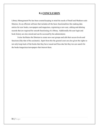 51 | P a g e
8.) CONCLUSION
Library Management Pro has been created keeping in mind the needs of Small and Medium scale
libraries. Its an efficient software that includes all the basic functionalities like making data
entries for new books, newspapers and magazines, registering a new user, editing and deleting
records that are required for smooth functioning of a library. Additionally the user login and
book history are also stored and can be accessed by the administrator.
It also facilitates the librarian to create new user groups and edit their access levels and
functions (like that of the assistants). Apart from this the general users are also given the rights to
not only keep track of the books that they have issued and fines due but they too can search for
the books/magazines/newspapers that interest them.
 