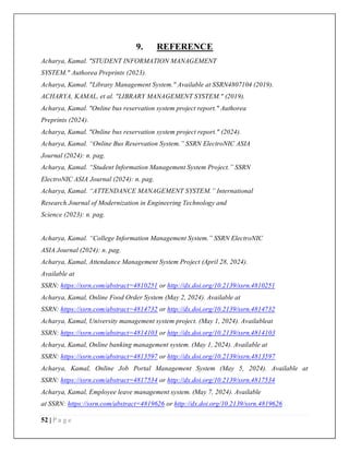 52 | P a g e
9. REFERENCE
Acharya, Kamal. "STUDENT INFORMATION MANAGEMENT
SYSTEM." Authorea Preprints (2023).
Acharya, Kamal. "Library Management System." Available at SSRN4807104 (2019).
ACHARYA, KAMAL, et al. "LIBRARY MANAGEMENT SYSTEM." (2019).
Acharya, Kamal. "Online bus reservation system project report." Authorea
Preprints (2024).
Acharya, Kamal. "Online bus reservation system project report." (2024).
Acharya, Kamal. “Online Bus Reservation System.” SSRN ElectroNIC ASIA
Journal (2024): n. pag.
Acharya, Kamal. “Student Information Management System Project.” SSRN
ElectroNIC ASIA Journal (2024): n. pag.
Acharya, Kamal. “ATTENDANCE MANAGEMENT SYSTEM.” International
Research Journal of Modernization in Engineering Technology and
Science (2023): n. pag.
Acharya, Kamal. “College Information Management System.” SSRN ElectroNIC
ASIA Journal (2024): n. pag.
Acharya, Kamal, Attendance Management System Project (April 28, 2024).
Available at
SSRN: https://ssrn.com/abstract=4810251 or http://dx.doi.org/10.2139/ssrn.4810251
Acharya, Kamal, Online Food Order System (May 2, 2024). Available at
SSRN: https://ssrn.com/abstract=4814732 or http://dx.doi.org/10.2139/ssrn.4814732
Acharya, Kamal, University management system project. (May 1, 2024). Availableat
SSRN: https://ssrn.com/abstract=4814103 or http://dx.doi.org/10.2139/ssrn.4814103
Acharya, Kamal, Online banking management system. (May 1, 2024). Available at
SSRN: https://ssrn.com/abstract=4813597 or http://dx.doi.org/10.2139/ssrn.4813597
Acharya, Kamal, Online Job Portal Management System (May 5, 2024). Available at
SSRN: https://ssrn.com/abstract=4817534 or http://dx.doi.org/10.2139/ssrn.4817534
Acharya, Kamal, Employee leave management system. (May 7, 2024). Available
at SSRN: https://ssrn.com/abstract=4819626 or http://dx.doi.org/10.2139/ssrn.4819626
 
