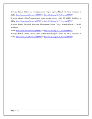 54 | P a g e
Acharya, Kamal, Online car servicing system project report. (March 10, 2023). Available at
SSRN: https://ssrn.com/abstract=4837832 or http://dx.doi.org/10.2139/ssrn.4837832
Acharya, Kamal, School management system project report. (July 10, 2021). Available at
SSRN: https://ssrn.com/abstract=4837837 or http://dx.doi.org/10.2139/ssrn.4837837
Acharya, Kamal, Furniture Showroom Management System Project Report (March 21, 2021).
Available at
SSRN: https://ssrn.com/abstract=4839422 or http://dx.doi.org/10.2139/ssrn.4839422
Acharya, Kamal, Online Vehicle Rental System Project Report (March 21, 2019). Available at
SSRN: https://ssrn.com/abstract=4839429 or http://dx.doi.org/10.2139/ssrn.4839429
 