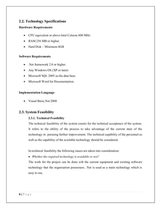 6 | P a g e
2.2. Technology Specifications
Hardware Requirements
 CPU equivalent or above Intel Celeron 800 MHz
 RAM 256 MB or higher.
 Hard Disk – Minimum 4GB
Software Requirements
 .Net framework 2.0 or higher.
 Any Windows OS (XP or later)
 Microsoft SQL 2005 as the data base.
 Microsoft Word for Documentation.
Implementation Language
 Visual Basic.Net 2008
2.3. System Feasibility
2.3.1. Technical Feasibility
The technical feasibility of the system counts for the technical acceptance of the system.
It refers to the ability of the process to take advantage of the current state of the
technology in pursuing further improvement. The technical capability of the personnel as
well as the capability of the available technology should be considered.
In technical feasibility the following issues are taken into consideration:
 Whether the required technology is available or not?
The work for the project can be done wih the current equipment and existing software
technology that the organisation possessess. .Net is used as a main technology which is
easy to use.
 