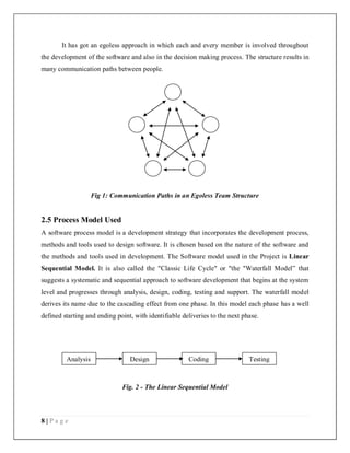 8 | P a g e
It has got an egoless approach in which each and every member is involved throughout
the development of the software and also in the decision making process. The structure results in
many communication paths between people.
Fig 1: Communication Paths in an Egoless Team Structure
2.5 Process Model Used
A software process model is a development strategy that incorporates the development process,
methods and tools used to design software. It is chosen based on the nature of the software and
the methods and tools used in development. The Software model used in the Project is Linear
Sequential Model. It is also called the "Classic Life Cycle" or "the "Waterfall Model” that
suggests a systematic and sequential approach to software development that begins at the system
level and progresses through analysis, design, coding, testing and support. The waterfall model
derives its name due to the cascading effect from one phase. In this model each phase has a well
defined starting and ending point, with identifiable deliveries to the next phase.
Fig. 2 - The Linear Sequential Model
Analysis Design Coding Testing
 