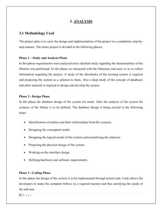 9 | P a g e
3. ANALYSIS
3.1 Methodology Used
The project plan is to carry the design and implementation of the project in a completely step-by-
step manner. The entire project is divided in the following phases.
Phase 1 – Study and Analysis Phase
In this phase requirements were analyzed and a detailed study regarding the functionalities of the
libraries was performed. In this phase we interacted with the librarians and users so as to collect
information regarding the project. A study of the drawbacks of the existing system is required
and proposing the system as a solution to them. Also a deep study of the concept of databases
and other material is required to design and develop the system.
Phase 2 - Design Phase
In this phase the database design of the system are made. After the analysis of the system the
scenario of the library is to be defined. The database design is being carried in the following
steps-
 Identification of entities and their relationships from the scenario.
 Designing the conceptual model.
 Designing the logical model of the system and normalizing the relations.
 Proposing the physical design of the system.
 Working on the interface design.
 Defining hardware and software requirements.
Phase 3 - Coding Phase
In this phase the design of the system is to be implemented through actual code. Code allows the
developers to make the computer behave in a required manner and thus satisfying the needs of
the end user.
 