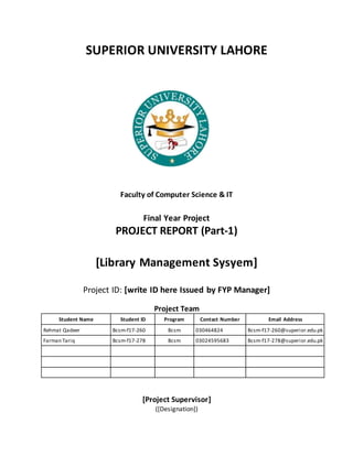 SUPERIOR UNIVERSITY LAHORE
Faculty of Computer Science & IT
Final Year Project
PROJECT REPORT (Part-1)
[Library Management Sysyem]
Project ID: [write ID here Issued by FYP Manager]
Project Team
Student Name Student ID Program Contact Number Email Address
Rehmat Qadeer Bcsm-f17-260 Bcsm 030464824 Bcsm-f17-260@superior.edu.pk
Farman Tariq Bcsm-f17-278 Bcsm 03024595683 Bcsm-f17-278@superior.edu.pk
[Project Supervisor]
([Designation])
 