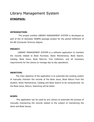 Library Management System 
SYNOPSIS: 
INTRODUCTION: 
The project entitled LIBRARY MANAGEMENT SYSTEM is developed as 
part of the VI Semester RDBMS package project for the partial fulfillment of 
the BE (Computer Science) degree. 
PROJECT: 
LIBRARY MANAGEMENT SYSTEM is a software application to maintain 
the records related to Book Purchase, Stock Maintenance, Book Search, 
Catalog, Book Issue, Book Returns, Fine Collection, and all necessary 
requirements for the Library to manage day to day operations. 
OBJECTIVE: 
The main objective of the application is to automate the existing system 
of manually maintain the records of the Book Issue, Book Return from the 
student, Stock Maintenance, Catalog and Book Search to be computerized. So 
the Book Issue, Return, Searching will be faster. 
SCOPE: 
This application can be used by any Library to automate the process of 
manually maintaining the records related to the subject of maintaining the 
stock and Book Issues. 
 