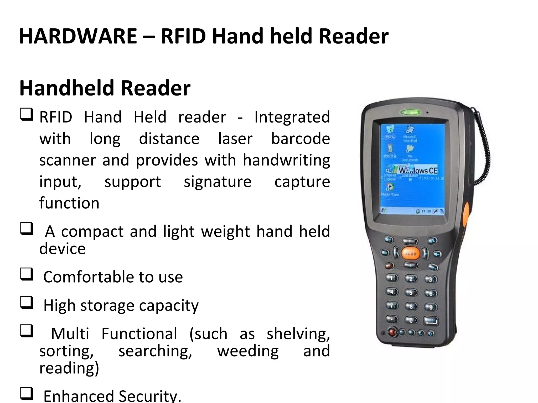 HARDWARE – RFID Hand held Reader

Handheld Reader
 RFID Hand Held reader - Integrated
  with long distance laser barcode
  scanner and provides with handwriting
  input, support signature capture
  function
 A compact and light weight hand held
  device
 Comfortable to use
 High storage capacity
 Multi Functional (such as shelving,
  sorting, searching, weeding and
  reading)
 Enhanced Security.
 