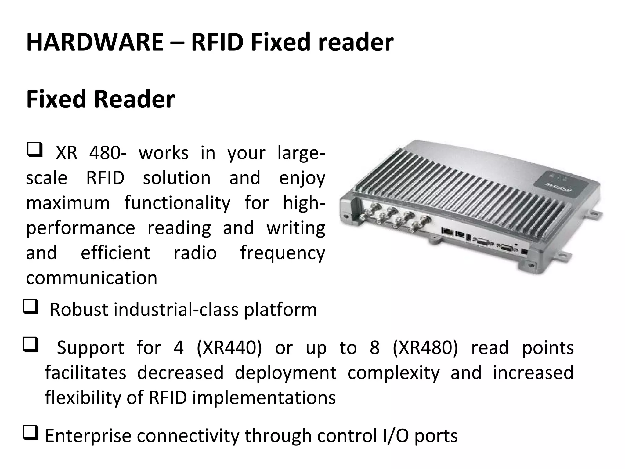 HARDWARE – RFID Fixed reader

Fixed Reader
 XR 480- works in your large-
scale RFID solution and enjoy
maximum functionality for high-
performance reading and writing
and efficient radio frequency
communication
 Robust industrial-class platform
 Support for 4 (XR440) or up to 8 (XR480) read points
 facilitates decreased deployment complexity and increased
 flexibility of RFID implementations
 Enterprise connectivity through control I/O ports
 