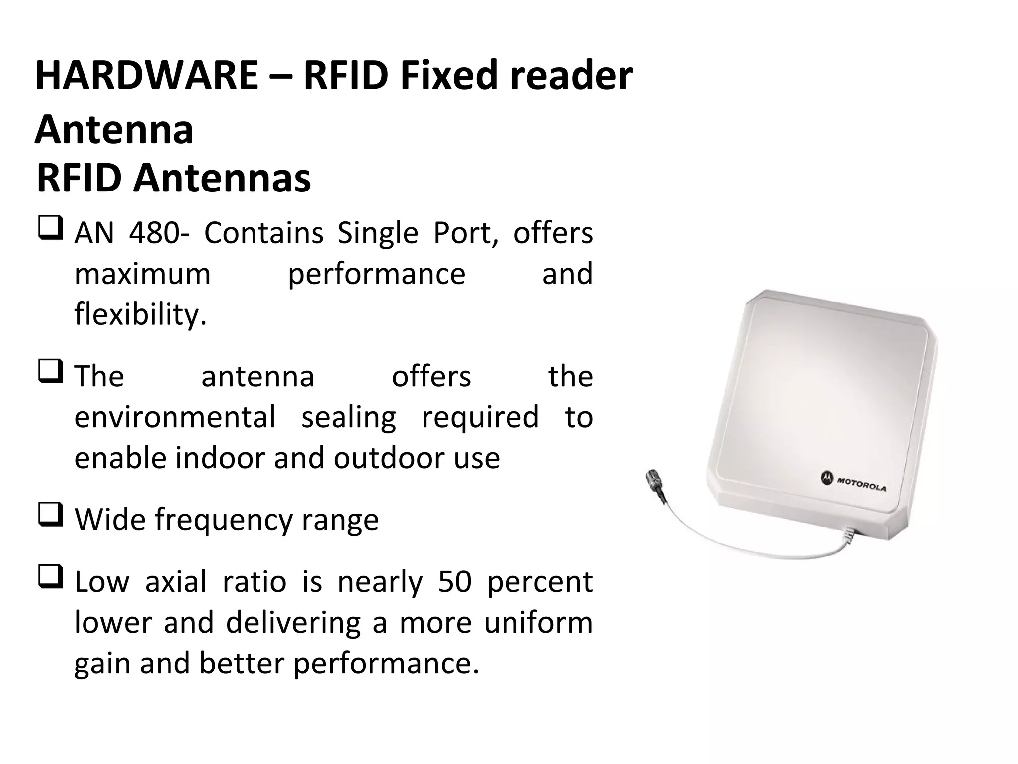 HARDWARE – RFID Fixed reader
Antenna
RFID Antennas
 AN 480- Contains Single Port, offers
  maximum      performance        and
  flexibility.
 The      antenna      offers  the
  environmental sealing required to
  enable indoor and outdoor use
 Wide frequency range
 Low axial ratio is nearly 50 percent
  lower and delivering a more uniform
  gain and better performance.
 