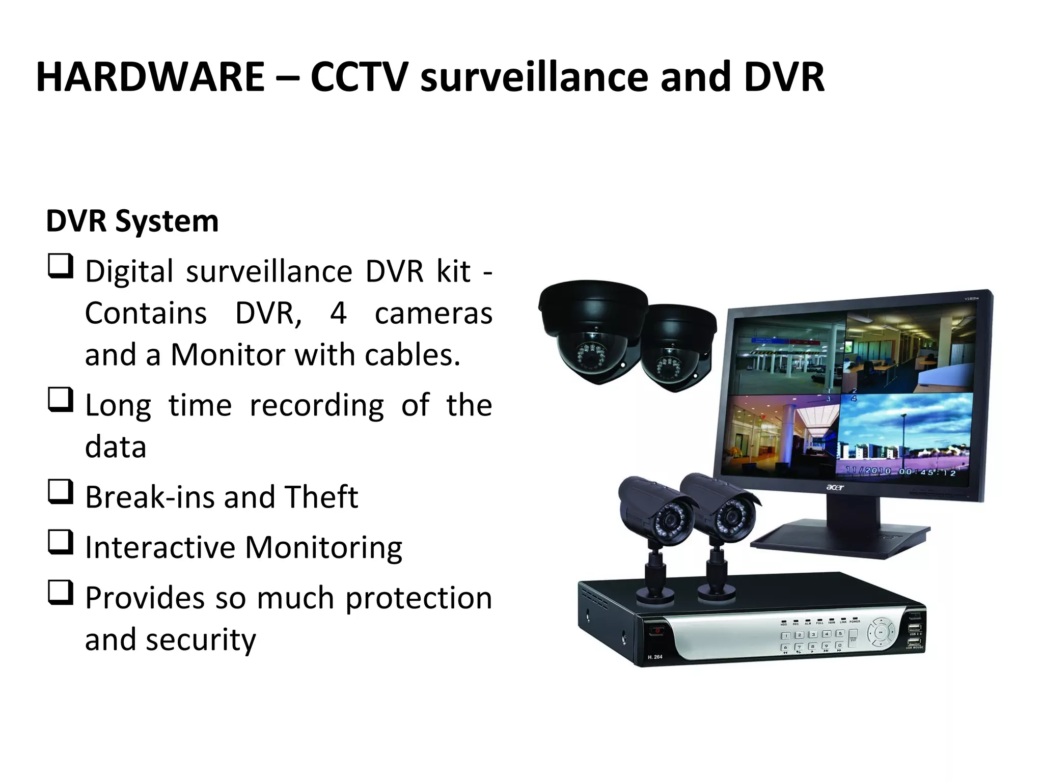 HARDWARE – CCTV surveillance and DVR


DVR System
 Digital surveillance DVR kit -
  Contains DVR, 4 cameras
  and a Monitor with cables.
 Long time recording of the
  data
 Break-ins and Theft
 Interactive Monitoring
 Provides so much protection
  and security
 