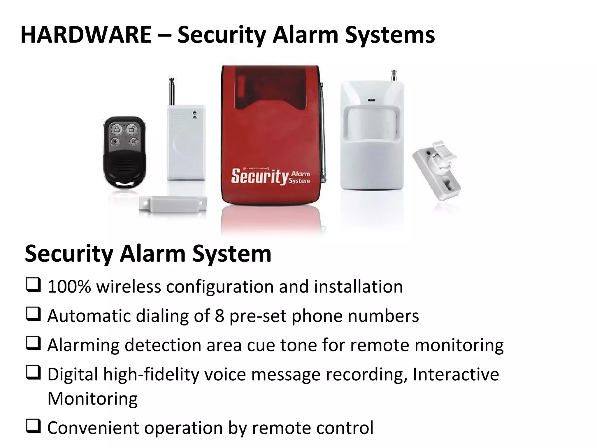 HARDWARE – Security Alarm Systems




Security Alarm System
 100% wireless configuration and installation
 Automatic dialing of 8 pre-set phone numbers
 Alarming detection area cue tone for remote monitoring
 Digital high-fidelity voice message recording, Interactive
  Monitoring
 Convenient operation by remote control
 