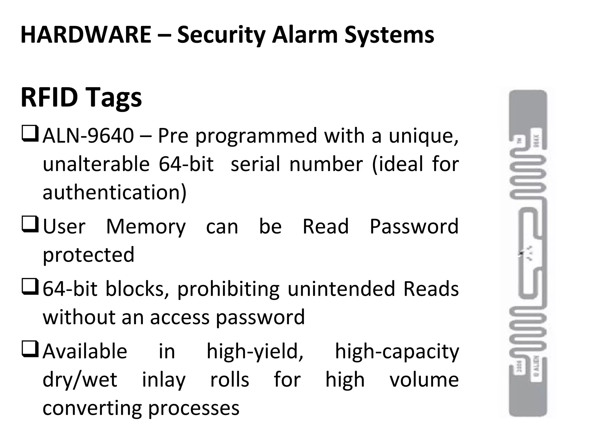 HARDWARE – Security Alarm Systems

RFID Tags
 ALN-9640 – Pre programmed with a unique,
  unalterable 64-bit serial number (ideal for
  authentication)
 User Memory can be Read Password
  protected
 64-bit blocks, prohibiting unintended Reads
  without an access password
 Available in high-yield, high-capacity
  dry/wet inlay rolls for high volume
  converting processes
 