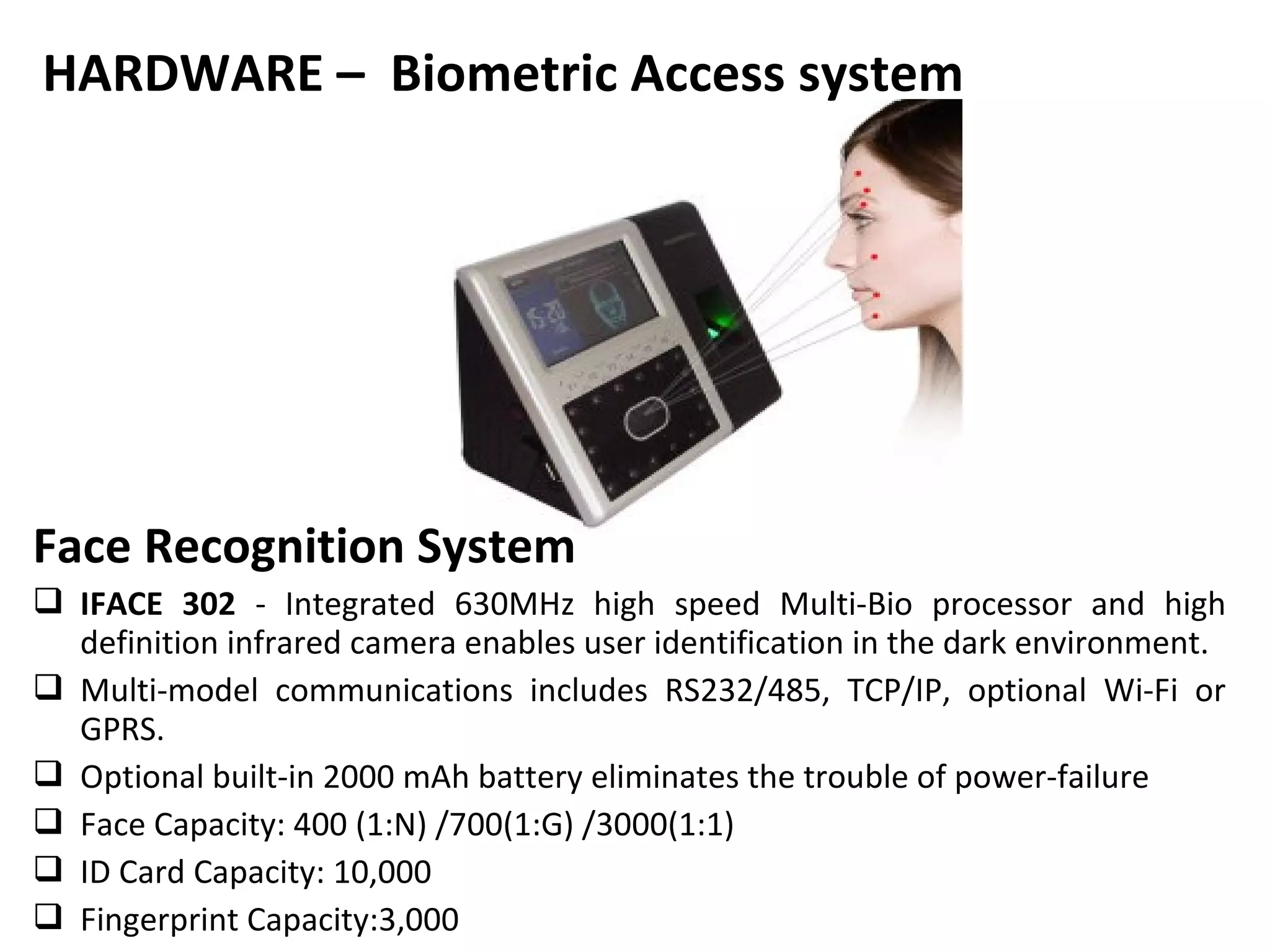 HARDWARE – Biometric Access system




Face Recognition System
 IFACE 302 - Integrated 630MHz high speed Multi-Bio processor and high
  definition infrared camera enables user identification in the dark environment.
 Multi-model communications includes RS232/485, TCP/IP, optional Wi-Fi or
  GPRS.
 Optional built-in 2000 mAh battery eliminates the trouble of power-failure
 Face Capacity: 400 (1:N) /700(1:G) /3000(1:1)
 ID Card Capacity: 10,000
 Fingerprint Capacity:3,000
 