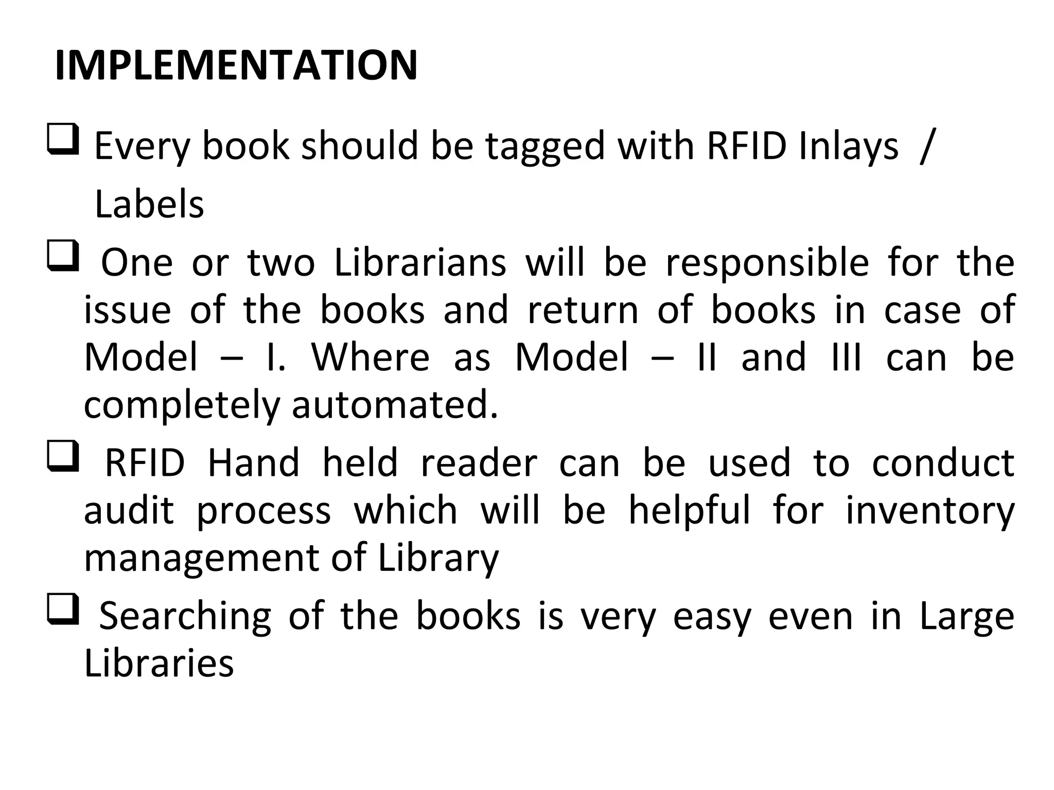 IMPLEMENTATION REQUIREMENTS
      SOFTWARE
 Every book should be tagged with RFID Inlays /
  Labels
 One or two Librarians will be responsible for the
 issue of the books and return of books in case of
 Model – I. Where as Model – II and III can be
 completely automated.
 RFID Hand held reader can be used to conduct
 audit process which will be helpful for inventory
 management of Library
 Searching of the books is very easy even in Large
 Libraries
 